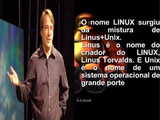 O nome LINUX surgiu da mistura de Linus+Unix. Linus é o nome do criador do LINUX, Linus Torvalds. E Unix é o nome de um sistema operacional de grande porte 