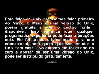 Para falar de Unix precisamos falar primeiro do Minix. O Minix é uma versão do Unix, porém gratuita e com o código fonte  disponível. Isso significa que qualquer programador experiente pode fazer alterações nele. Ele foi criado originalmente para uso educacional, para quem quisesse estudar o Unix “em casa”. No entanto ele foi criado do zero e apesar de ser uma versão do Unix, pode ser distribuído gratuitamente. 