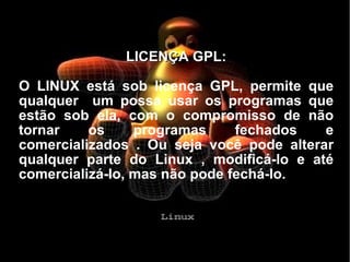 LICENÇA GPL: O LINUX está sob licença GPL, permite que qualquer  um possa usar os programas que estão sob ela, com o compromisso de não tornar os programas fechados e comercializados . Ou seja você pode alterar qualquer parte do Linux , modificá-lo e até comercializá-lo, mas não pode fechá-lo. 