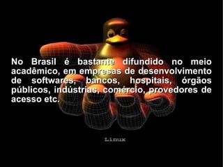 No Brasil é bastante difundido no meio acadêmico, em empresas de desenvolvimento de softwares, bancos, hospitais, órgãos públicos, indústrias, comércio, provedores de acesso etc. 