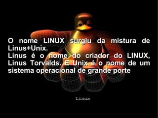 O nome LINUX surgiu da mistura de Linus+Unix. Linus é o nome do criador do LINUX, Linus Torvalds. E Unix é o nome de um sistema operacional de grande porte 