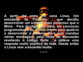 A partir daí entra em cena Linus. Um estudante da Finlândia , que decidiu desenvolver um sistema mais poderoso que o Minix . Para divulgar sua idéia, ele convocou programadores do mundo inteiro para ajudá-lo a desenvolver o sistema .Para isso mandou várias mensagens para listas de discussão revelando o código fonte , e obteve uma resposta muito positiva da rede. Desde então o Linux vem crescendo muito. 