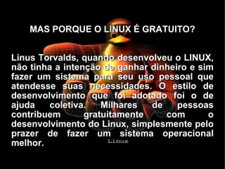 MAS PORQUE O LINUX É GRATUITO? Linus Torvalds, quando desenvolveu o LINUX, não tinha a intenção de ganhar dinheiro e sim fazer um sistema para seu uso pessoal que atendesse suas necessidades. O estilo de desenvolvimento que foi adotado foi o de ajuda coletiva. Milhares de pessoas contribuem gratuitamente com o desenvolvimento do Linux, simplesmente pelo prazer de fazer um sistema operacional melhor. 