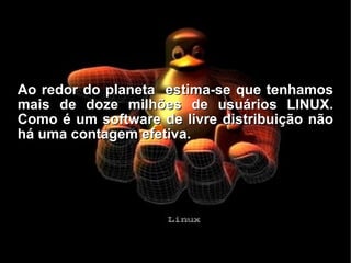 Ao redor do planeta  estima-se que tenhamos mais de doze milhões de usuários LINUX. Como é um software de livre distribuição não há uma contagem efetiva. 