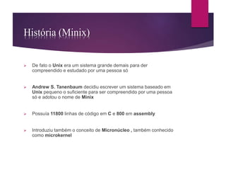 História (Minix) 
 De fato o Unix era um sistema grande demais para der 
compreendido e estudado por uma pessoa só 
 Andrew S. Tanenbaum decidiu escrever um sistema baseado em 
Unix pequeno o suficiente para ser compreendido por uma pessoa 
só e adotou o nome de Minix 
 Possuía 11800 linhas de código em C e 800 em assembly 
 Introduziu também o conceito de Micronúcleo , também conhecido 
como microkernel 
 