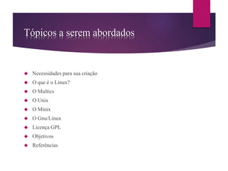 Tópicos a serem abordados 
 Necessidades para sua criação 
 O que é o Linux? 
 O Multics 
 O Unix 
 O Minix 
 O Gnu/Linux 
 Licença GPL 
 Objetivos 
 Referências 
 