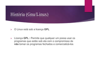 História (Gnu/Linux) 
 O Linux está sob a licença GPL 
 Licença GPL : Permite que qualquer um possa usar os 
programas que estão sob ela com o compromisso de 
não tornar os programas fechados e comercializá-los 
 