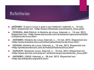 Referências 
 ANÔNIMO. O que é Linux e qual a sua história?, Internet, n. , 14 mai. 
2013. Disponível em: <http://www.infowester.com/historia_linux.php> 
 PEREIRA, ANA PAULA. A História do Linux, Internet, n. , 14 mai. 2013. 
Disponível em: <http://www.tecmundo.com.br/sistema-operacional/4228- 
a-historia-do-linux.htm> 
 ANÔNIMO. História do Linux, Internet, n. , 12 mai. 2013. Disponível em: 
<http://www.brasilescola.com/informatica/historia-do-linux.htm> 
 DIOVANI. História do Linux, Internet, n. , 12 mai. 2013. Disponível em: 
<http://professordiovani.com.br/redes2/historicolinux.htm> 
 SARUKAY. Sistemas Linux, Internet, n. , 10 mai. 2013. Disponível em: 
<http://www.dca.fee.unicamp.br/~andreric/arquivos/sistemas_linux.pdf> 
 ANONIMO. LINUX, Internet, n. , 08 mai. 2013. Disponível em: 
<http://pt.wikipedia.org/wiki/Linux> 
