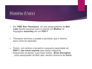 História (Unix) 
 Em 1969, Ken Thompson, um dos pesquisadores da Bell 
Labs decidiu escrever para si mesmo um Multics na 
linguagem assembly em um PDP-7 
 Thompson terminou o projeto e percebeu que o mesmo 
dava conta do esperado 
 Porém, com ambos o tamanho e pequena capacidade do 
PDP-7, não havia suporte para outras máquinas 
disponíveis na época, e por esse motivo , Brian Kernighan 
, outro pesquisador da Bell Labs, decidiu chama-lo de Unics 
 