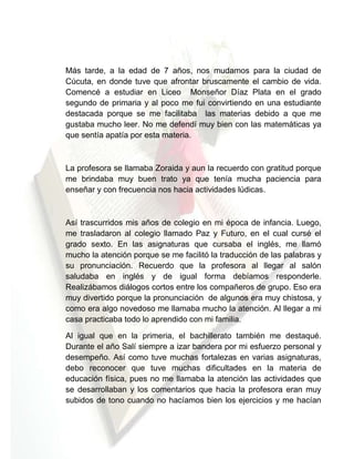 Más tarde, a la edad de 7 años, nos mudamos para la ciudad de
Cúcuta, en donde tuve que afrontar bruscamente el cambio de vida.
Comencé a estudiar en Liceo Monseñor Díaz Plata en el grado
segundo de primaria y al poco me fui convirtiendo en una estudiante
destacada porque se me facilitaba las materias debido a que me
gustaba mucho leer. No me defendí muy bien con las matemáticas ya
que sentía apatía por esta materia.

La profesora se llamaba Zoraida y aun la recuerdo con gratitud porque
me brindaba muy buen trato ya que tenía mucha paciencia para
enseñar y con frecuencia nos hacia actividades lúdicas.

Así trascurridos mis años de colegio en mi época de infancia. Luego,
me trasladaron al colegio llamado Paz y Futuro, en el cual cursé el
grado sexto. En las asignaturas que cursaba el inglés, me llamó
mucho la atención porque se me facilitó la traducción de las palabras y
su pronunciación. Recuerdo que la profesora al llegar al salón
saludaba en inglés y de igual forma debíamos responderle.
Realizábamos diálogos cortos entre los compañeros de grupo. Eso era
muy divertido porque la pronunciación de algunos era muy chistosa, y
como era algo novedoso me llamaba mucho la atención. Al llegar a mi
casa practicaba todo lo aprendido con mi familia.
Al igual que en la primeria, el bachillerato también me destaqué.
Durante el año Salí siempre a izar bandera por mi esfuerzo personal y
desempeño. Así como tuve muchas fortalezas en varias asignaturas,
debo reconocer que tuve muchas dificultades en la materia de
educación física, pues no me llamaba la atención las actividades que
se desarrollaban y los comentarios que hacia la profesora eran muy
subidos de tono cuando no hacíamos bien los ejercicios y me hacían

 