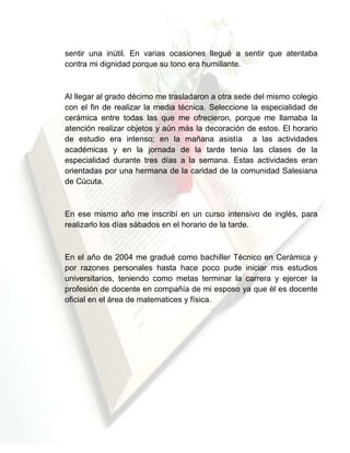 sentir una inútil. En varias ocasiones llegué a sentir que atentaba
contra mi dignidad porque su tono era humillante.

Al llegar al grado décimo me trasladaron a otra sede del mismo colegio
con el fin de realizar la media técnica. Seleccione la especialidad de
cerámica entre todas las que me ofrecieron, porque me llamaba la
atención realizar objetos y aún más la decoración de estos. El horario
de estudio era intenso; en la mañana asistía a las actividades
académicas y en la jornada de la tarde tenia las clases de la
especialidad durante tres días a la semana. Estas actividades eran
orientadas por una hermana de la caridad de la comunidad Salesiana
de Cúcuta.

En ese mismo año me inscribí en un curso intensivo de inglés, para
realizarlo los días sábados en el horario de la tarde.

En el año de 2004 me gradué como bachiller Técnico en Cerámica y
por razones personales hasta hace poco pude iniciar mis estudios
universitarios, teniendo como metas terminar la carrera y ejercer la
profesión de docente en compañía de mi esposo ya que él es docente
oficial en el área de matematices y física.

 