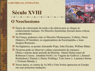 Época da valorização da razão e da ciência para se chegar ao conhecimento humano. Os filósofos iluministas fizeram duras críticas ao absolutismo.  Na França, podemos citar os filósofos Montesquieu, Voltaire, Denis Diderot e D'Alembert, os organizadores da Enciclopédia, e Jean-Jacques Rousseau .  Na Inglaterra, os poetas Alexander Pope, John Dryden, William Blake.  Na prosa pode-se observar o pleno crescimento do romance. Obras e autores deste período da História:  Daniel Defoe autor de Robinson Crusoe;  Jonathan Swift ( As Viagens de Gulliver ) ;Samuel Richardson ( Pamela ); Henry Fielding ( Tom Jones );  Laurence Sterne ( Tristram Shandy ).  Nessa época, os contos de As Mil e Uma Noites aparecem na Europa em suas primeiras traduções.  Século XVIII A HISTÓRIA DA   LITERATURA O Neoclassismo 