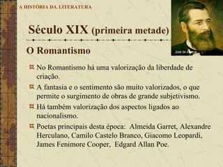 No Romantismo há uma valorização da liberdade de criação.  A fantasia e o sentimento são muito valorizados, o que permite o surgimento de obras de grande subjetivismo.  Há também valorização dos aspectos ligados ao nacionalismo.  Poetas principais desta época:  Almeida Garret, Alexandre Herculano, Camilo Castelo Branco, Giacomo Leopardi, James Fenimore Cooper,  Edgard Allan Poe.  Século XIX  (primeira metade)   A HISTÓRIA DA   LITERATURA O Romantismo José de Alencar 