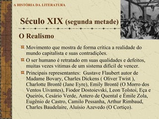 Movimento que mostra de forma crítica a realidade do mundo capitalista e suas contradições.  O ser humano é retratado em suas qualidades e defeitos, muitas vezes vitimas de um sistema difícil de vencer. Principais representantes:  Gustave Flaubert autor de  Madame Bovary, Charles Dickens ( Oliver Twist ), Charlotte Brontë (Jane Eyre), Emily Brontë (O Morro dos Ventos Uivantes), Fiodor Dostoievski, Leon Tolstoi, Eça e Queirós, Cesário Verde, Antero de Quental e Émile Zola, Eugênio de Castro, Camilo Pessanha, Arthur Rimbaud, Charles Baudelaire, Aluísio Azevedo (O Cortiço). Século XIX  (segunda metade)   A HISTÓRIA DA   LITERATURA O Realismo O CORTIÇO 