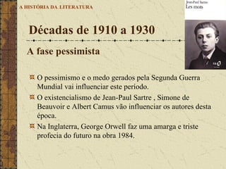 O pessimismo e o medo gerados pela Segunda Guerra Mundial vai influenciar este período.  O existencialismo de Jean-Paul Sartre , Simone de Beauvoir e Albert Camus vão influenciar os autores desta época.  Na Inglaterra, George Orwell faz uma amarga e triste profecia do futuro na obra 1984.  Décadas de 1910 a 1930  A HISTÓRIA DA   LITERATURA A fase pessimista  