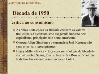 As obras desta época da História criticam os valores tradicionais e o consumismo exagerado imposto pelo capitalismo, principalmente norte-americano.  O poeta Allen Ginsberg e o romancista Jack Kerouac são seus principais representantes.  Henry Miller choca a crítica com sua apologia da liberdade sexual na obra Sexus, Plexus, Nexus. Na Rússia,  Vladimir Nabokov faz sucesso com o romance Lolita.  Década de 1950 A HISTÓRIA DA   LITERATURA crítica ao consumismo  Vladimir Nabokov                           