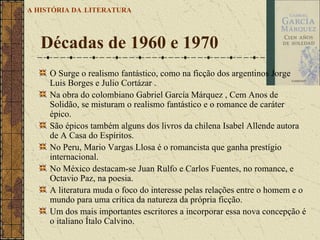 O Surge o realismo fantástico, como na ficção dos argentinos Jorge Luis Borges e Julio Cortázar .  Na obra do colombiano Gabriel García Márquez , Cem Anos de Solidão, se misturam o realismo fantástico e o romance de caráter épico.  São épicos também alguns dos livros da chilena Isabel Allende autora de A Casa do Espíritos.  No Peru, Mario Vargas Llosa é o romancista que ganha prestígio internacional.  No México destacam-se Juan Rulfo e Carlos Fuentes, no romance, e Octavio Paz, na poesia. A literatura muda o foco do interesse pelas relações entre o homem e o mundo para uma crítica da natureza da própria ficção.  Um dos mais importantes escritores a incorporar essa nova concepção é o italiano Ítalo Calvino.  Décadas de 1960 e 1970  A HISTÓRIA DA   LITERATURA 