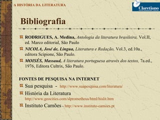 RODRIGUES, A. Medina,  Antologia da literatura brasileira,  Vol.II, ed. Marco editorial, São Paulo NICOLA, José de, Língua,  Literatura e Redação,  Vol.3, ed.10a., editora Scipione, São Paulo. MOISÉS, Massaud,  A literatura portuguesa através dos textos,  7a.ed., 1976, Editora Cultrix, São Paulo. FONTES DE PESQUISA NA INTERNET Sua pesquisa  -  http://www.suapesquisa.com/literatura/   História da Literatura  http://www.geocities.com/slprometheus/html/hislit.htm Instituto Camões  -  http://www.instituto-camoes.pt   Bibliografia A HISTÓRIA DA   LITERATURA 