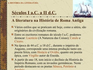Vários estilos que se praticam até hoje, como a sátira, são originários da civilização romana.  Entre os escritores romanos do século I a.C. podemos destacar:  Lucrécio  (A Natureza das Coisas);  Catulo  e  Cícero .  Na época de 44 a.C. a 18 d.C., durante o império de Augusto, corresponde uma intensa produção tanto em poesia lírica, com  Horácio  e  Ovídio , quanto em poesia épica, com  Virgílio  autor de Eneida.  A partir do ano 18, tem início o declínio da História do Império Romano, com as invasões germânicas. Neste período destacam-se os poetas  Sêneca ,  Petrônio  e  Apuleio .   Séculos I a.C. a II d.C.   A HISTÓRIA DA   LITERATURA A literatura na História de Roma Antiga 