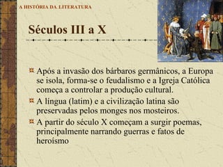 Após a invasão dos bárbaros germânicos, a Europa se isola, forma-se o feudalismo e a Igreja Católica começa a controlar a produção cultural.  A língua (latim) e a civilização latina são preservadas pelos monges nos mosteiros. A partir do século X começam a surgir poemas, principalmente narrando guerras e fatos de heroísmo Séculos III a X A HISTÓRIA DA   LITERATURA 