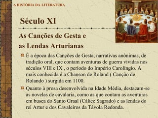 É a época das Canções de Gesta, narrativas anônimas, de tradição oral, que contam aventuras de guerra vividas nos séculos VIII e IX , o período do Império Carolíngio. A mais conhecida é a Chanson de Roland ( Canção de Rolando ) surgida em 1100.  Quanto à prosa desenvolvida na Idade Média, destacam-se as novelas de cavalaria, como as que contam as aventuras em busca do Santo Graal (Cálice Sagrado) e as lendas do rei Artur e dos Cavaleiros da Távola Redonda. Século XI A HISTÓRIA DA   LITERATURA As Canções de Gesta e  as Lendas Arturianas 