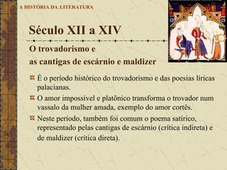É o período histórico do trovadorismo e das poesias líricas palacianas.  O amor impossível e platônico transforma o trovador num vassalo da mulher amada, exemplo do amor cortês.  Neste período, também foi comum o poema satírico, representado pelas cantigas de escárnio (crítica indireta) e de maldizer (crítica direta).    Século XII a XIV  A HISTÓRIA DA   LITERATURA O trovadorismo e  as cantigas de escárnio e maldizer 
