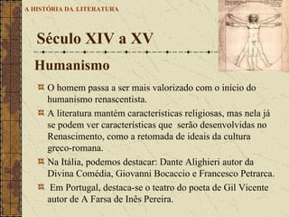 O homem passa a ser mais valorizado com o início do humanismo renascentista.  A literatura mantém características religiosas, mas nela já se podem ver características que  serão desenvolvidas no Renascimento, como a retomada de ideais da cultura greco-romana.  Na Itália, podemos destacar: Dante Alighieri autor da Divina Comédia, Giovanni Bocaccio e Francesco Petrarca. Em Portugal, destaca-se o teatro do poeta de Gil Vicente autor de A Farsa de Inês Pereira. Século XIV a XV  A HISTÓRIA DA   LITERATURA Humanismo   