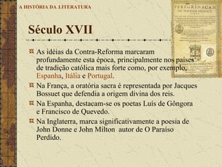 As idéias da Contra-Reforma marcaram profundamente esta época, principalmente nos países de tradição católica mais forte como, por exemplo,  Espanha ,  Itália  e  Portugal .   Na França, a oratória sacra é representada por Jacques Bossuet que defendia a origem divina dos reis.  Na Espanha, destacam-se os poetas Luís de Gôngora e Francisco de Quevedo.  Na Inglaterra, marca significativamente a poesia de John Donne e John Milton  autor de O Paraíso Perdido. Século XVII A HISTÓRIA DA   LITERATURA 