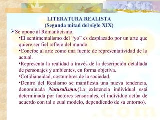 LITERATURA REALISTA
               (Segunda mitad del siglo XIX)
Se opone al Romanticismo.
  •El sentimentalismo del “yo” es desplazado por un arte que
  quiere ser fiel reflejo del mundo.
  •Concibe al arte como una fuente de representatividad de lo
  actual.
  •Representa la realidad a través de la descripción detallada
  de personajes y ambientes, en forma objetiva.
  •Cotidianeidad, costumbres de la sociedad.
  •Dentro del Realismo se manifiesta una nueva tendencia,
  denominada Naturalismo.(La existencia individual está
  determinada por factores sensoriales, el individuo actúa de
  acuerdo con tal o cual modelo, dependiendo de su entorno).
 