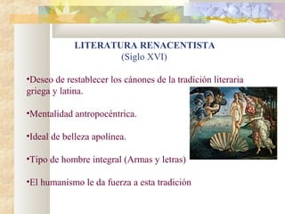 LITERATURA RENACENTISTA
                     (Siglo XVI)

•Deseo de restablecer los cánones de la tradición literaria
griega y latina.

•Mentalidad antropocéntrica.

•Ideal de belleza apolínea.

•Tipo de hombre integral (Armas y letras)

•El humanismo le da fuerza a esta tradición
 