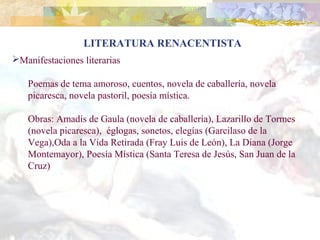 LITERATURA RENACENTISTA
Manifestaciones literarias

   Poemas de tema amoroso, cuentos, novela de caballería, novela
   picaresca, novela pastoril, poesía mística.

   Obras: Amadís de Gaula (novela de caballería), Lazarillo de Tormes
   (novela picaresca), églogas, sonetos, elegías (Garcilaso de la
   Vega),Oda a la Vida Retirada (Fray Luis de León), La Diana (Jorge
   Montemayor), Poesía Mística (Santa Teresa de Jesús, San Juan de la
   Cruz)
 