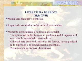 LITERATURA BARROCA
                        (Siglo XVII)
Mentalidad racional y científica.

Ruptura de los ideales estéticos del Renacimiento.

Momento de búsqueda, de angustia existencial.
  •Complicación de las formas, el predominio del ingenio y el
  arte sobre la armonía de la naturaleza.
  •Libertad para crear y distorsionar las formas, la complejidad
  de la expresión y la condensación conceptual.
  •Acumulación de formas (dionisiaco).
 