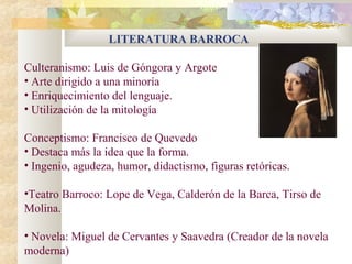 LITERATURA BARROCA

Culteranismo: Luis de Góngora y Argote
• Arte dirigido a una minoría
• Enriquecimiento del lenguaje.
• Utilización de la mitología

Conceptismo: Francisco de Quevedo
• Destaca más la idea que la forma.
• Ingenio, agudeza, humor, didactismo, figuras retóricas.

•Teatro Barroco: Lope de Vega, Calderón de la Barca, Tirso de
Molina.

• Novela: Miguel de Cervantes y Saavedra (Creador de la novela
moderna)
 