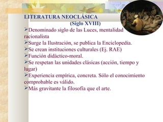 LITERATURA NEOCLÁSICA
                     (Siglo XVIII)
Denominado siglo de las Luces, mentalidad
racionalista
Surge la Ilustración, se publica la Enciclopedia.
Se crean instituciones culturales (Ej. RAE)
Función didáctico-moral.
Se respetan las unidades clásicas (acción, tiempo y
lugar)
Experiencia empírica, concreta. Sólo el conocimiento
comprobable es válido.
Más gravitante la filosofía que el arte.
 