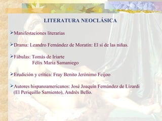 LITERATURA NEOCLÁSICA

Manifestaciones literarias

Drama: Leandro Fernández de Moratín: El sí de las niñas.

Fábulas: Tomás de Iriarte
          Félix María Samaniego

Erudición y crítica: Fray Benito Jerónimo Feijoo

Autores hispanoamericanos: José Joaquín Fernández de Lizardi
 (El Periquillo Sarniento), Andrés Bello.
 