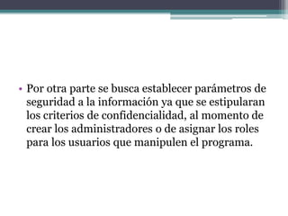• Por otra parte se busca establecer parámetros de
seguridad a la información ya que se estipularan
los criterios de confidencialidad, al momento de
crear los administradores o de asignar los roles
para los usuarios que manipulen el programa.
 