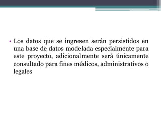• Los datos que se ingresen serán persistidos en
una base de datos modelada especialmente para
este proyecto, adicionalmente será únicamente
consultado para fines médicos, administrativos o
legales
 
