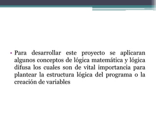 • Para desarrollar este proyecto se aplicaran
algunos conceptos de lógica matemática y lógica
difusa los cuales son de vital importancia para
plantear la estructura lógica del programa o la
creación de variables
 