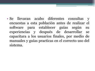 • Se llevaran acabo diferentes consultas y
encuestas a esta población antes de realizar el
software para establecer guías según su
experiencias y después de desarrollar se
capacitara a los usuarios finales, por medio de
manuales y guías practicas en el correcto uso del
sistema.
 