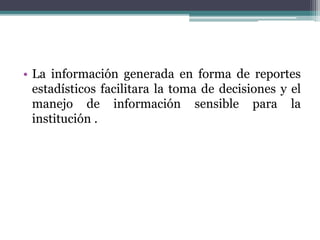 • La información generada en forma de reportes
estadísticos facilitara la toma de decisiones y el
manejo de información sensible para la
institución .
 