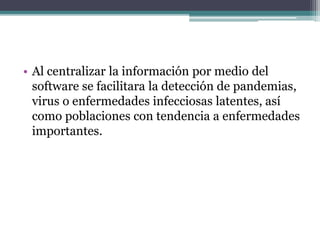 • Al centralizar la información por medio del
software se facilitara la detección de pandemias,
virus o enfermedades infecciosas latentes, así
como poblaciones con tendencia a enfermedades
importantes.
 