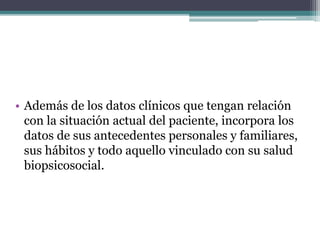 • Además de los datos clínicos que tengan relación
con la situación actual del paciente, incorpora los
datos de sus antecedentes personales y familiares,
sus hábitos y todo aquello vinculado con su salud
biopsicosocial.
 
