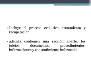 • Incluye el proceso evolutivo, tratamiento y
recuperación.
• además contienen una sección aparte: los
juicios, documentos, procedimientos,
informaciones y consentimiento informado
 