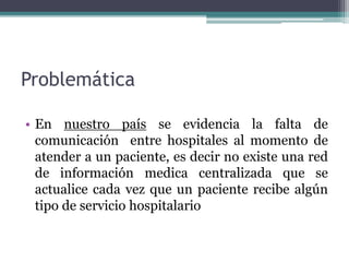 Problemática
• En nuestro país se evidencia la falta de
comunicación entre hospitales al momento de
atender a un paciente, es decir no existe una red
de información medica centralizada que se
actualice cada vez que un paciente recibe algún
tipo de servicio hospitalario
 
