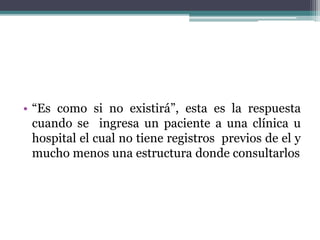 • “Es como si no existirá”, esta es la respuesta
cuando se ingresa un paciente a una clínica u
hospital el cual no tiene registros previos de el y
mucho menos una estructura donde consultarlos
 
