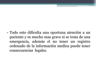 • Todo esto dificulta una oportuna atención a un
paciente y es mucho mas grave si se trata de una
emergencia, además el no tener un registro
ordenado de la información medica puede tener
consecuencias legales.
 