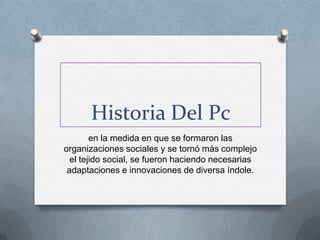Historia Del Pc
        en la medida en que se formaron las
organizaciones sociales y se tornó más complejo
  el tejido social, se fueron haciendo necesarias
 adaptaciones e innovaciones de diversa índole.
 
