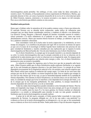 electromagnética pueda perturbar. Sin embargo, el éter, como todas las ideas anticuadas, se
resistió a morir. No obstante, el fracasadamente exitoso experimento de Michelson y Morley, que
pretendía detectar el éter, así como el posterior desarrollo de la teoría de la relatividad por parte
de Albert Einstein, mataron, enterraron y le rezaron novenario a ese alguna vez útil concepto.
Pero esa es otra historia que deberá contarse en otra ocasión.

Dualidad onda-partícula

Hasta aquí, el debate sobre la naturaleza de la luz podría contarse como si fuera una telenovela.
El malvado Newton con su absurda teoría corpuscular, usaba tráfico de influencias para
conseguir que sus ideas fueran consideradas correctas y condenar al ridículo a sus detractores.
Los heroicos Young, Huygens y Maxwell, después de muchas vicisitudes sacaron la verdad a
relucir poniendo a la teoría ondulatoria en el pedestal en que debe estar, como una teoría
absolutamente correcta. Ahora que nuestros héroes hicieron su trabajo, ya sabemos lo que es la
luz y podemos sentarnos a descansar.
        Esta consoladora visión de la lucha entre la teoría corpuscular y la ondulatoria, no tuvo
tiempo de arraigarse. Los científicos de principios del siglo XX no tuvieron un minuto de reposo
ya que con el avance de la tecnología se habían logrado hacer mediciones más precisas de una
gran variedad de fenómenos y muchos clamaban por una explicación que ni siquiera la teoría
electromagnética de Maxwell podía dar. Uno de estos fenómenos era el efecto fotoeléctrico.
        En el efecto fotoeléctrico, la energía que la luz puede transferir a un electrón depende de
su color. La teoría electromagnética dice que la energía contenida en la luz se relaciona con la
amplitud de la onda mientras que el color se relaciona con su longitud de onda. En ninguna parte
plantea la teoría electromagnética una relación entre energía y color. Así, el efecto fotoeléctrico
permanecía como un misterio insondable.
        La solución al enigma fue ingeniosa, pero la física tuvo que dar un pequeño salto hacia
atrás. Albert Einstein señaló que el efecto fotoeléctrico podía explicarse fácilmente si se suponía
que la luz está formada por paquetes discretos a los que llamó fotones. La energía de un fotón
dependería inversamente de la longitud de onda de la luz, de acuerdo a una relación empírica que
Max Planck utilizó para explicar la radiación del cuerpo negro. Un fotón de luz azul tiene más
energía que uno de luz roja, debido a su menor longitud de onda. Esto no implica que siempre la
luz azul sea más intensa que la luz roja, ya que la intensidad depende también de la cantidad de
fotones disponibles. Pero durante el efecto fotoeléctrico, un electrón choca con un sólo fotón. Por
tanto, la cantidad de energía que la luz le transfiere a éste dependerá de la energía del fotón, y no
de la energía que la luz transporta globalmente. En otras palabras, la energía transferida al
electrón dependerá del color de la luz y no de su intensidad.
        Todas las ondas electromagnéticas pueden entenderse como formadas de fotones. Para las
ondas con longitudes muy largas, los fotones tienen muy poca energía, por lo que el concepto no
resulta útil. En cambio, para los rayos X y los rayos gamma, los fotones resultan ser altamente
energéticos y su estudio es indispensable para entender la cada vez más grande variedad de
fenómenos que la teoría electromagnética no puede explicar.
        A pesar de lo útil del nuevo concepto, el fotón parecía haber resucitado la vieja teoría
corpuscular de Newton. La pregunta obligada era: ¿Es la luz una onda o una partícula? La
evidencia en favor de la teoría electromagnética no desapareció, a la vez que se fue acumulando
nueva evidencia en favor de la teoría del fotón. Nadie podía darse el lujo de descartar ninguna de




                                                 11
 