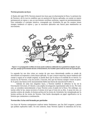 Newton presenta sus leyes

A finales del siglo XVII, Newton enunció tres leyes que revolucionarían la física. La primera ley
de Newton o de la inercia establece que en ausencia de fuerzas aplicadas, un cuerpo en reposo
permanecerá en reposo y uno en movimiento rectilíneo uniforme, seguirá así permanentemente.
Esto contradice el concepto intuitivo, consagrado por Aristóteles de que los cuerpos tienen
siempre tendencia al reposo y que es necesario aplicarles una fuerza para mantenerlos en
movimiento.




 Figura 1: La propagación rectilínea de la luz puede analizarse utilizando leyes geométricas simples. Es por
esto que, aunque perfeccionada durante el Renacimiento, fue Euclides quien sentó las bases de la perspectiva.


La segunda ley nos dice cómo un cuerpo de una masa determinada cambia su estado de
movimiento en respuesta a cierta fuerza aplicada. Ya que a mayor masa hay mayor tendencia del
cuerpo a seguir en su estado original, se puede decir que la masa es la medida de su inercia. La
tercera ley de Newton, o ley de acción y reacción, dice que las fuerzas siempre vienen en pares.
Si A ejerce una fuerza en B, necesariamente habrá una fuerza de reacción de B sobre A.
        Además de estas tres elegantes leyes, a Newton también le debemos la ley de la
Gravitación Universal, el Cálculo y una amplia investigación experimental sobre la luz. Por todo
esto, se considera merecidamente a Isaac Newton como el padre de la física. Sin embargo, sus
teorías sobre la luz, nunca tuvieron el mismo nivel que el resto de su obra. A pesar de esto, en
muchos centros de estudio, la lectura acrítica de los textos de Aristóteles fue reemplazada por la
lectura acrítica de los textos de Newton. Este hecho desempeña un papel significativo en la
historia que contaremos a continuación.

Newton dice: la luz está formada por partículas

Las leyes de Newton consiguieron explicar tantos fenómenos, que fue fácil exagerar y pensar
que podían explicarlos todos. En este contexto, Isaac Newton explicó la naturaleza de la luz,


                                                     2
 