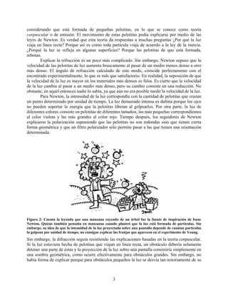 considerando que está formada de pequeñas pelotitas, en lo que se conoce como teoría
corpuscular o de emisión. El movimiento de estas pelotitas podía explicarse por medio de las
leyes de Newton. Es verdad que esta teoría da respuestas a muchas preguntas ¿Por qué la luz
viaja en línea recta? Porque así es como toda partícula viaja de acuerdo a la ley de la inercia.
¿Porqué la luz se refleja en algunas superficies? Porque las pelotitas de que está formada,
rebotan.
        Explicar la refracción es un poco más complicado. Sin embargo, Newton supuso que la
velocidad de las pelotitas de luz aumenta bruscamente al pasar de un medio menos denso a otro
más denso. El ángulo de refracción calculado de este modo, coincide perfectamente con el
encontrado experimentalmente, lo que es más que satisfactorio. En realidad, la suposición de que
la velocidad de la luz es mayor en los materiales más densos es falsa. Es cierto que la velocidad
de la luz cambia al pasar a un medio más denso, pero su cambio consiste en una reducción. No
obstante, en aquel entonces nadie lo sabía, ya que aún no era posible medir la velocidad de la luz.
        Para Newton, la intensidad de la luz correspondía con la cantidad de pelotitas que cruzan
un punto determinado por unidad de tiempo. La luz demasiado intensa es dañina porque los ojos
no pueden soportar la energía que la pelotitas liberan al golpearlos. Por otra parte, la luz de
diferentes colores consiste en pelotitas de diferentes tamaños, las más pequeñas correspondientes
al color violeta y las más grandes al color rojo. Tiempo después, los seguidores de Newton
explicaron la polarización suponiendo que las pelotitas no son redondas sino que tienen cierta
forma geométrica y que un filtro polarizador sólo permite pasar a las que tienen una orientación
determinada.




Figura 2: Cuenta la leyenda que una manzana cayendo de un árbol fue la fuente de inspiración de Isaac
Newton. Quizás también pensaba en manzanas cuando planteó que la luz está formada de partículas. Sin
embargo, su idea de que la intensidad de la luz proyectada sobre una pantalla depende de cuantas partículas
la golpean por unidad de tiempo, no consigue explicar las franjas que aparecen en el experimento de Young.
Sin embargo, la difracción seguía resistiendo las explicaciones basadas en la teoría corpuscular.
Si la luz estuviera hecha de pelotitas que viajan en línea recta, un obstáculo debería solamente
detener una parte de éstas y la proyección de la luz sobre una pantalla consistiría simplemente en
una sombra geométrica, como ocurre efectivamente para obstáculos grandes. Sin embargo, no
había forma de explicar porqué para obstáculos pequeños la luz se desvía tan notoriamente de su



                                                    3
 